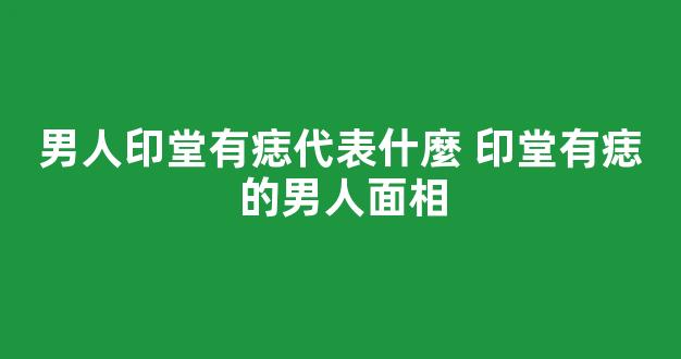男人印堂有痣代表什麼 印堂有痣的男人面相